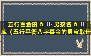 五行喜金的 🌷 男孩名 🍁 字库（五行平衡八字喜金的男宝取什么名字）